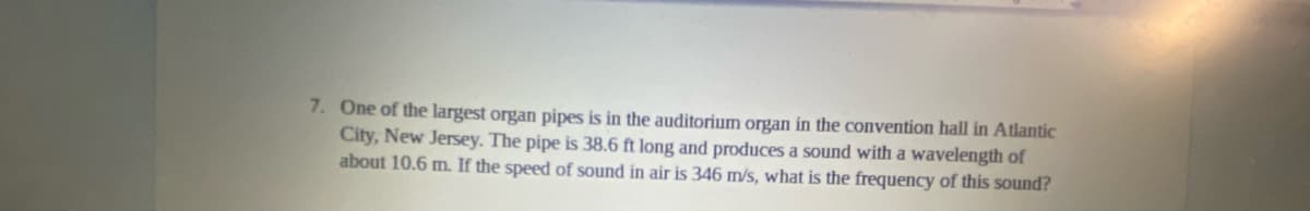 7. One of the largest organ pipes is in the auditorium organ in the convention hall in Atlantic
City, New Jersey. The pipe is 38.6 ft long and produces a sound with a wavelength of
about 10.6 m. If the speed of sound in air is 346 m/s, what is the frequency of this sound?
