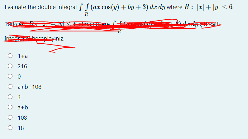 Evaluate the double integral f S (ax cos(y) + by + 3) dæ dy where R : |æ|+ |y| < 6.
R
Trkces
integi becaplayınız.
O 1+a
O 216
O a+b+108
O 3
O a+b
O 108
O 18
