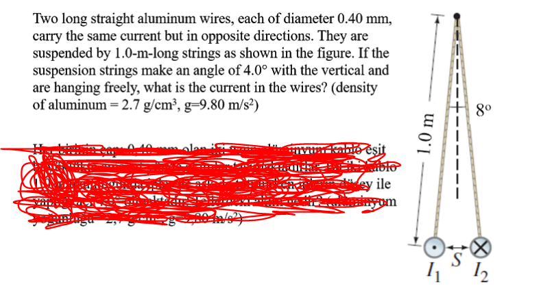 Two long straight aluminum wires, each of diameter 0.40 mm,
carry the same current but in opposite directions. They are
suspended by 1.0-m-long strings as shown in the figure. If the
suspension strings make an angle of 4.0° with the vertical and
are hanging freely, what is the current in the wires? (density
of aluminum = 2.7 g/cm³, g=9.80 m/s²)
8°
o esit
blo
iey ile
S
I2
1.0 m
