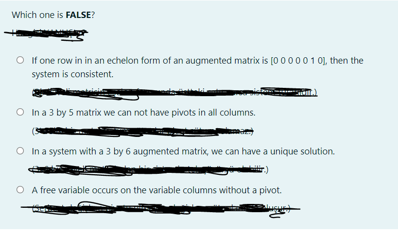 Which one is FALSE?
O If one row in in an echelon form of an augmented matrix is [0000 0 1 0], then the
system is consistent.
O In a 3 by 5 matrix we can not have pivots in all columns.
O In a system with a 3 by 6 augmented matrix, we can have a unique solution.
O A free variable occurs on the variable columns without a pivot.
usur
