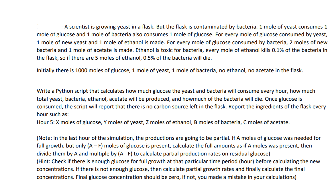 A scientist is growing yeast in a flask. But the flask is contaminated by bacteria. 1 mole of yeast consumes 1
mole of glucose and 1 mole of bacteria also consumes 1 mole of glucose. For every mole of glucose consumed by yeast,
1 mole of new yeast and 1 mole of ethanol is made. For every mole of glucose consumed by bacteria, 2 moles of new
bacteria and 1 mole of acetate is made. Ethanol is toxic for bacteria, every mole of ethanol kills 0.1% of the bacteria in
the flask, so if there are 5 moles of ethanol, 0.5% of the bacteria will die.
Initially there is 1000 moles of glucose, 1 mole of yeast, 1 mole of bacteria, no ethanol, no acetate in the flask.
Write a Python script that calculates how much glucose the yeast and bacteria will consume every hour, how much
total yeast, bacteria, ethanol, acetate will be produced, and howmuch of the bacteria will die. Once glucose is
consumed, the script will report that there is no carbon source left in the flask. Report the ingredients of the flask every
hour such as:
Hour 5: X moles of glucose, Y moles of yeast, Z moles of ethanol, B moles of bacteria, C moles of acetate.
(Note: In the last hour of the simulation, the productions are going to be partial. If A moles of glucose was needed for
full growth, but only (A – F) moles of glucose is present, calculate the full amounts as if A moles was present, then
divide them by A and multiple by (A - F) to calculate partial production rates on residual glucose)
(Hint: Check if there is enough glucose for full growth at that particular time period (hour) before calculating the new
concentrations. If there is not enough glucose, then calculate partial growth rates and finally calculate the final
concentrations. Final glucose concentration should be zero, if not, you made a mistake in your calculations)
