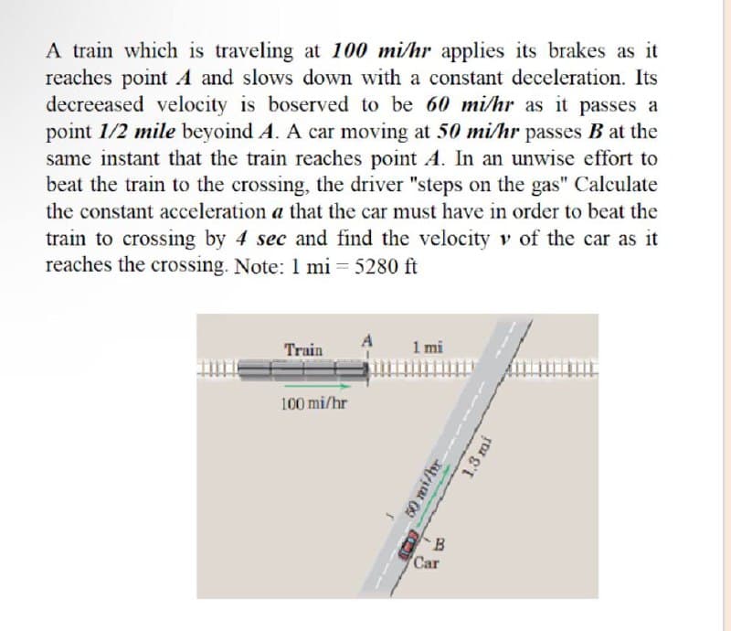A train which is traveling at 100 mi/hr applies its brakes as it
reaches point A and slows down with a constant deceleration. Its
decreeased velocity is boserved to be 60 mi/hr as it passes a
point 1/2 mile beyoind A. A car moving at 50 mi/hr passes B at the
same instant that the train reaches point A. In an unwise effort to
beat the train to the crossing, the driver "steps on the gas" Calculate
the constant acceleration a that the car must have in order to beat the
train to crossing by 4 sec and find the velocity v of the car as it
reaches the crossing. Note: 1 mi = 5280 ft
Train
1 mi
100 mi/hr
50 mi/hr
B
Car
1,3 mi