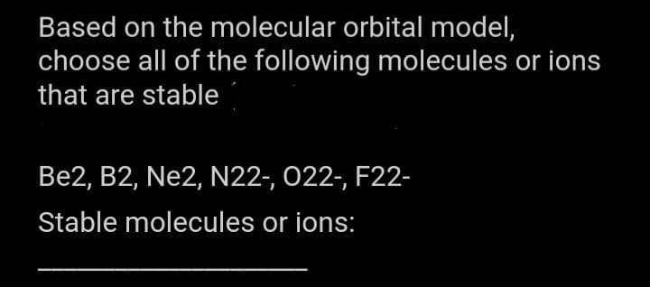 Based on the molecular orbital model,
choose all of the following molecules or ions
that are stable
Be2, B2, Ne2, N22-, 022-, F22-
Stable molecules or ions: