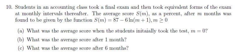 10. Students in an accounting class took a final exam and then took equivalent forms of the exam
at monthly intervals thereafter. The average score S(m), as a percent, after m months was
found to be given by the function S(m) = 87 – 6 In(m + 1), m > 0
(a) What was the average score when the students initaially took the test, m =
= 0?
(b) What was the average score after 1 month?
(c) What was the average score after 6 months?
