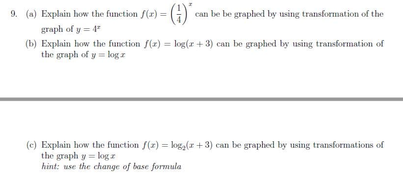 9. (a) Explain how the function f() = G)
can be be graphed by using transformation of the
graph of y = 4"
(b) Explain how the function f(r) = log(r + 3) can be graphed by using transformation of
the graph of y = log r
(c) Explain how the function f(r) = log,(r + 3) can be graphed by using transformations of
the graph y = log r
hint: use the change of base formula
