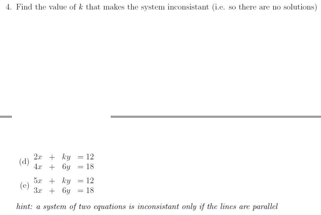 4. Find the value of k that makes the system inconsistant (i.e. so there are no solutions)
2.x + ky
(d)
4.x + 6y
= 12
= 18
5x + ky
(e)
3x + 6y
12
= 18
hint: a system of two equations is inconsistant only if the lines are parallel
