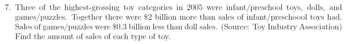 7. Three of the highest-grossing toy categories in 2005 were infant/preschool toys, dolls, and
games/puzzles. Together there were $2 billion more than sales of infant/preschoool toys had.
Sales of games/puzzles were $0.3 billion less than doll sales. (Source: Toy Industry Association)
Find the amount of sales of each type of toy.
