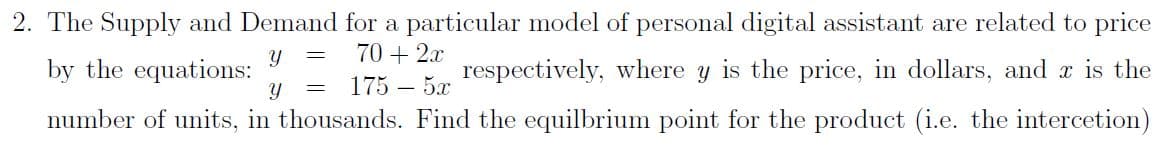 2. The Supply and Demand for a particular model of personal digital assistant are related to price
70 + 2x
by the equations:
respectively, where
Y
is the price, in dollars, and r is the
175 – 5x
number of units, in thousands. Find the equilbrium point for the product (i.e. the intercetion)
