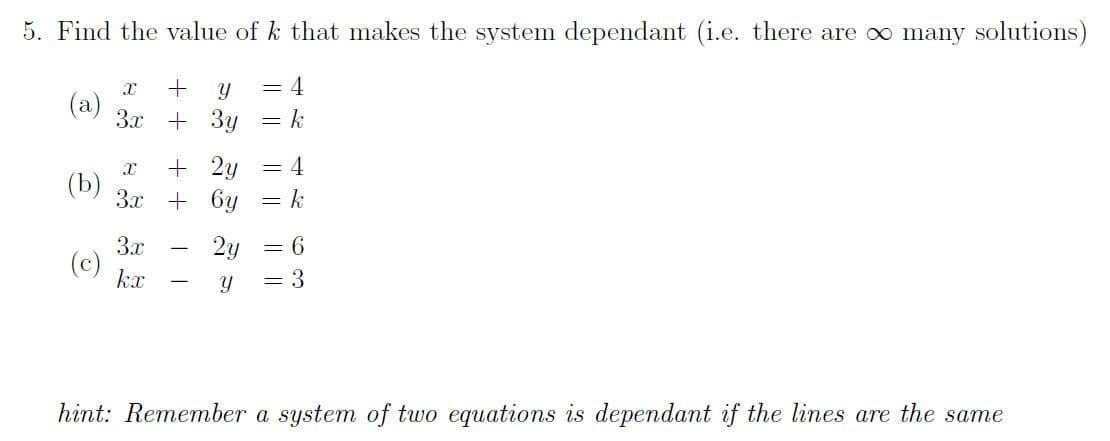 5. Find the value of k that makes the system dependant (i.e. there are o∞ many solutions)
= 4
3x
+ 3y
+ 2y
(b)
3x + 6y
= 4
3x
2y
= 6
(c)
kx
3
hint: Remember a system of two equations is dependant if the lines are the same
I|||
+ +
