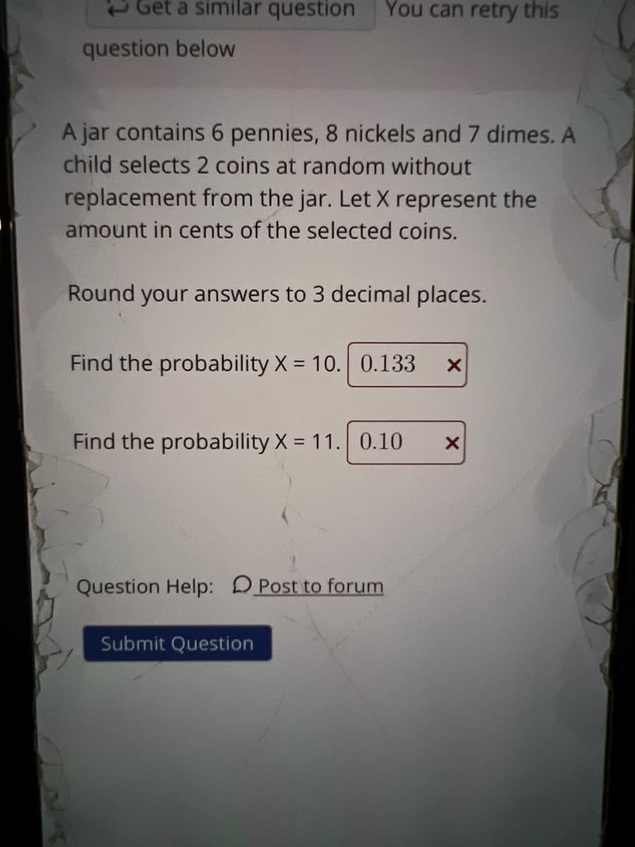 Get a similar question
You can retry this
question below
A jar contains 6 pennies, 8 nickels and 7 dimes. A
child selects 2 coins at random without
replacement from the jar. Let X represent the
amount in cents of the selected coins.
Round your answers to 3 decimal places.
Find the probability X = 10. 0.133
Find the probability X = 11. 0.10
Question Help: DPost to forum
Submit Question

