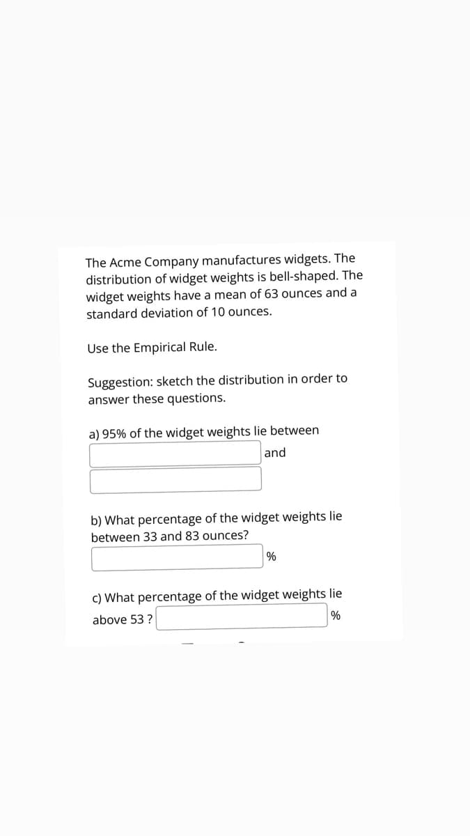 The Acme Company manufactures widgets. The
distribution of widget weights is bell-shaped. The
widget weights have a mean of 63 ounces and a
standard deviation of 10 ounces.
Use the Empirical Rule.
Suggestion: sketch the distribution in order to
answer these questions.
a) 95% of the widget weights lie between
and
b) What percentage of the widget weights lie
between 33 and 83 ounces?
c) What percentage of the widget weights lie
above 53 ?
