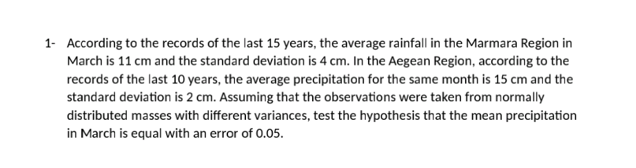 1- According to the records of the last 15 years, the average rainfall in the Marmara Region in
March is 11 cm and the standard deviation is 4 cm. In the Aegean Region, according to the
records of the last 10 years, the average precipitation for the same month is 15 cm and the
standard deviation is 2 cm. Assuming that the observations were taken from normally
distributed masses with different variances, test the hypothesis that the mean precipitation
in March is equal with an error of 0.05.
