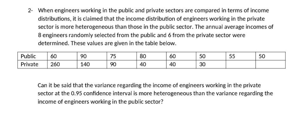 2- When engineers working in the public and private sectors are compared in terms of income
distributions, it is claimed that the income distribution of engineers working in the private
sector is more heterogeneous than those in the public sector. The annual average incomes of
8 engineers randomly selected from the public and 6 from the private sector were
determined. These values are given in the table below.
Public
60
90
75
80
60
50
55
50
Private
260
140
90
40
40
30
Can it be said that the variance regarding the income of engineers working in the private
sector at the 0.95 confidence interval is more heterogeneous than the variance regarding the
income of engineers working in the public sector?
