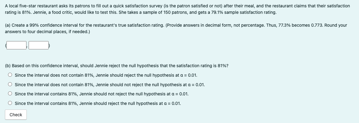 A local five-star restaurant asks its patrons to fill out a quick satisfaction survey (is the patron satisfied or not) after their meal, and the restaurant claims that their satisfaction
rating is 81%. Jennie, a food critic, would like to test this. She takes a sample of 150 patrons, and gets a 79.1% sample satisfaction rating.
(a) Create a 99% confidence interval for the restaurant's true satisfaction rating. (Provide answers in decimal form, not percentage. Thus, 77.3% becomes 0.773. Round your
answers to four decimal places, if needed.)
(b) Based on this confidence interval, should Jennie reject the null hypothesis that the satisfaction rating is 81%?
O Since the interval does not contain 81%, Jennie should reject the null hypothesis at a = 0.01.
Since the interval does not contain 81%, Jennie should not reject the null hypothesis at a = 0.01.
Since the interval contains 81%, Jennie should not reject the null hypothesis at a = 0.01.
O Since the interval contains 81%, Jennie should reject the null hypothesis at a = 0.01.
Check