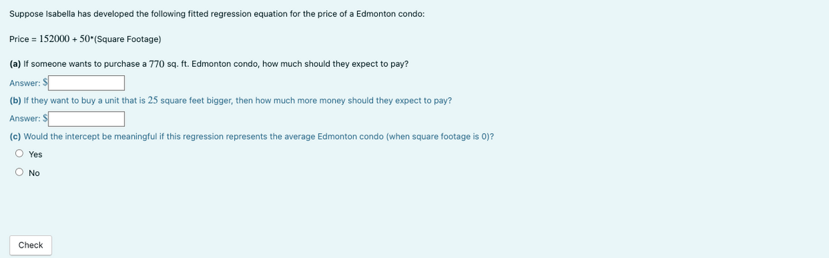 Suppose Isabella has developed the following fitted regression equation for the price of a Edmonton condo:
Price = 152000 + 50*(Square Footage)
(a) If someone wants to purchase a 770 sq. ft. Edmonton condo, how much should they expect to pay?
Answer: $
(b) If they want to buy a unit that is 25 square feet bigger, then how much more money should they expect to pay?
Answer: $
(c) Would the intercept be meaningful if this regression represents the average Edmonton condo (when square footage is 0)?
O Yes
O No
Check
