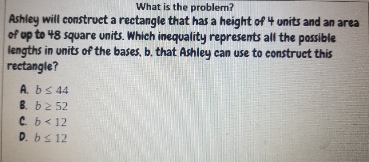 What is the problem?
Ashley will construct a rectangle that has a height of 4 units and an area
of up to 48 square units. Which inequality represents all the possible
lengths in units of the bases, b, that Ashley can use to construct this
rectangle?
A. b< 44
B. b2 52
C. b< 12
D. bs 12
