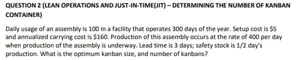 QUESTION 2 (LEAN OPERATIONS AND JUST-IN-TIME(JIT) - DETERMINING THE NUMBER OF KANBAN
CONTAINER)
Daily usage of an assembly is 100 in a facility that operates 300 days of the year. Setup cost is $5
and annualized carrying cost is $160. Production of this assembly occurs at the rate of 400 per day
when production of the assembly is underway. Lead time is 3 days; safety stock is 1/2 day's
production. What is the optimum kanban size, and number of kanbans?