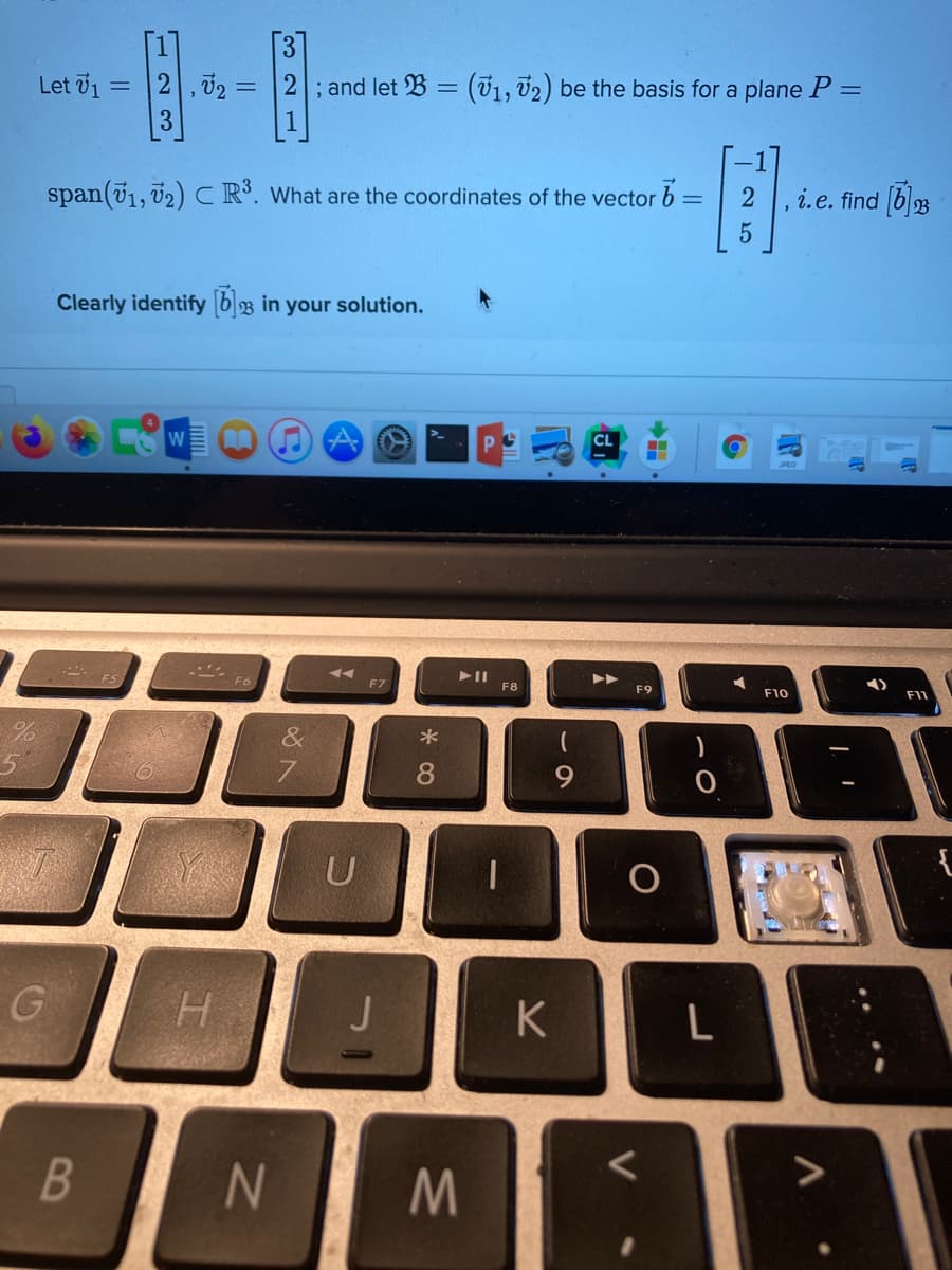 [3]
2 ,02 =
3
Let 71 =
2; and let B = (71, T2) be the basis for a plane P =
span(71, v2) CR. What are the coordinates of the vector
i.e. find [b3
Clearly identify b3 in your solution.
W
>
F7
F8
F9
F10
F11
&
7
8
U
H.
K
V
B
