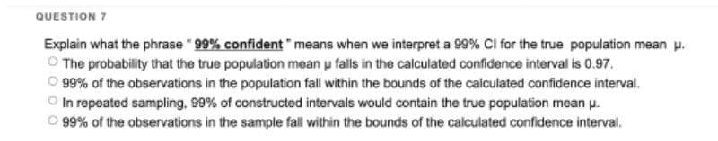 QUESTION 7
Explain what the phrase " 99% confident" means when we interpret a 99% CI for the true population mean u.
O The probability that the true population mean u falls in the calculated confidence interval is 0.97.
O 99% of the observations in the population fall within the bounds of the calculated confidence interval.
In repeated sampling, 99% of constructed intervals would contain the true population mean u.
O 99% of the observations in the sample fall within the bounds of the calculated confidence interval.