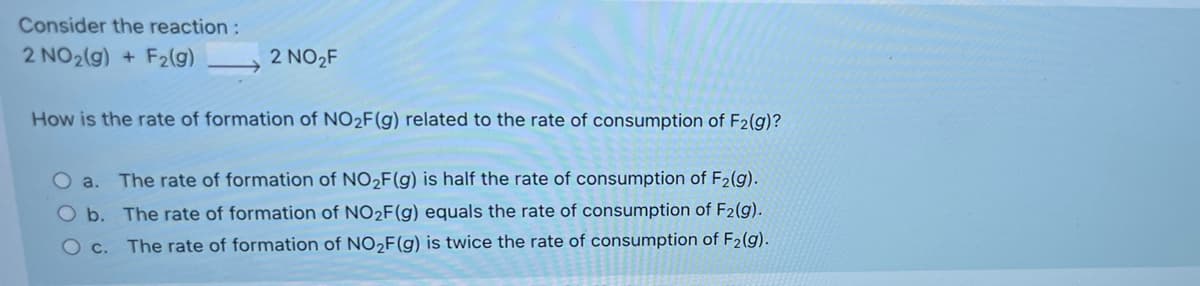Consider the reaction:
2 NO2(g) + F2(g)
2 NO2F
How is the rate of formation of NO2F(g) related to the rate of consumption of F2(g)?
O a.
The rate of formation of NO2F(g) is half the rate of consumption of F2(g).
O b. The rate of formation of NO2F(g) equals the rate of consumption of F2(g).
Oc.
The rate of formation of NO,F(g) is twice the rate of consumption of F2(g).
