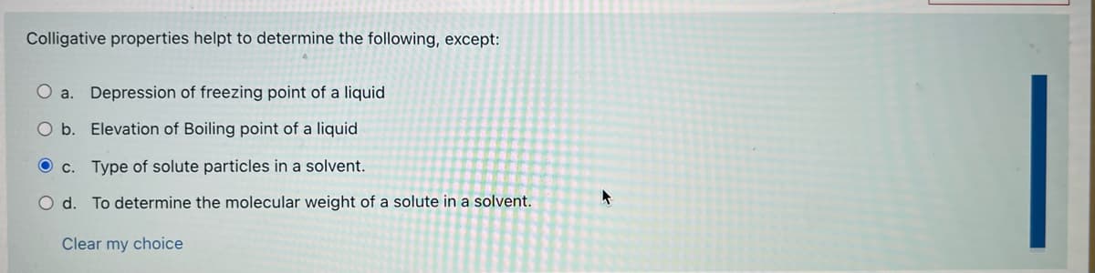 Colligative properties helpt to determine the following, except:
O a. Depression of freezing point of a liquid
O b. Elevation of Boiling point of a liquid
O c. Type of solute particles in a solvent.
O d. To determine the molecular weight of a solute in a solvent.
Clear my choice
