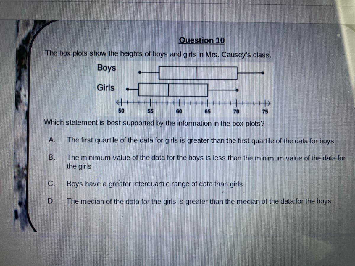 Question 10
The box plots show the heights of boys and girls in Mrs. Causey's class.
Вoys
Girls
++++
+++++
50
55
60
65
70
75
Which statement is best supported by the information in the box plots?
А.
The first quartile of the data for girls is greater than the first quartile of the data for boys
The minimum value of the data for the boys is less than the minimum value of the data for
the girls
В.
C.
Boys have a greater interquartile range of data than girls
The median of the data for the girls is greater than the median of the data for the boys
D.
