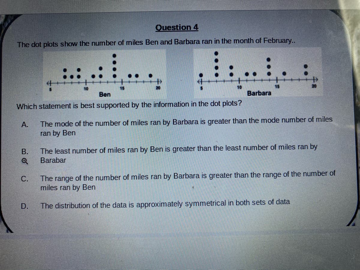 Question 4
The dot plots show the number of miles Ben and Barbara ran in the month of February..
10
15
10
Ben
Barbara
Which statement is best supported by the information in the dot plots?
The mode of the number of miles ran by Barbara is greater than the mode number of miles
ran by Ben
А.
The least number of miles ran by Ben is greater than the least number of miles ran by
Barabar
B.
The range of the number of miles ran by Barbara is greater than the range of the number of
miles ran by Ben
C.
D.
The distribution of the data is approximately symmetrical in both sets of data
