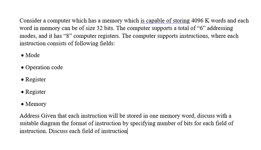 Consider a computer which has a memory which is capable of storing 4096 K words and each
word in memory can be of size 32 bits. The computer supports a total of "6" addressing
modes, and it has “8" computer registers. The computer supports instructions, where each
instruction consists of following fields:
• Mode
• Operation code
• Register
• Register
• Memory
Address Given that each instruction will be stored in one memory word, discuss with a
suitable diagram the format of instruction by specifying number of bits for each field of
instruction. Discuss each field of instruction

