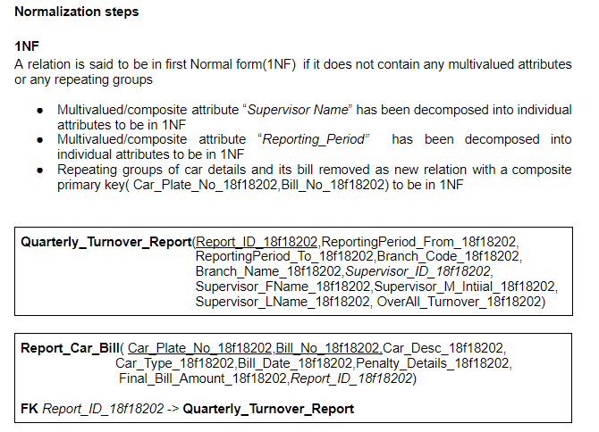 Normalization steps
1NF
A relation is said to be in first Normal form(1NF) if it does not contain any multivalued attributes
or any repeating groups
Multivalued/composite attribute "Supervisor Name" has been decomposed into individual
attributes to be in 1NF
Multivalued/composite attribute "Reporting_Period" has been decomposed into
individual attributes to be in 1NF
Repeating groups of car details and its bill removed as new relation with a composite
primary key( Car_Plate_No_18f18202,Bill_No_18f18202) to be in 1NF
Quarterly_Turnover_Report(Report_ID_18f18202,ReportingPeriod_From_18f18202,
ReportingPeriod_To_18f18202,Branch_Code_18f18202,
Branch_Name_18f18202,Supervisor_ID_18f18202,
Supervisor_FName_18f18202,Supervisor_M_Intiial_18f18202,
Supervisor_LName_18f18202, OverAll_Turnover_18f18202)
Report_Car_BillI( Car_Plate_No 18f18202,Bill_No_18f18202.Car_Desc_18f18202,
Car_Type_18f18202,Bill_Date_18f18202,Penalty_Details_18f18202,
Final_Bill Amount_18f18202, Report_ID_18f18202)
FK Report_ID_18f18202 -> Quarterly_Turnover_Report
