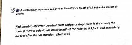 A rectangular room was designed to be built for a length of 12 feet and a breadth of
22 feet
find the absolute error relative error and percentage error in the area of the
room if there is a deviation in the length of the room by 0.3 feet and breadth by
0.2 feet after the construction (Area =Lxb
