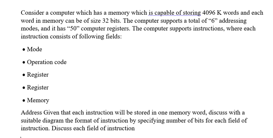 Consider a computer which has a memory which is capable of storing 4096 K words and each
word in memory can be of size 32 bits. The computer supports a total of "6" addressing
modes, and it has “50" computer registers. The computer supports instructions, where each
instruction consists of following fields:
• Mode
• Operation code
• Register
• Register
• Memory
Address Given that each instruction will be stored in one memory word, discuss with a
suitable diagram the format of instruction by specifying number of bits for each field of
instruction. Discuss each field of instruction
