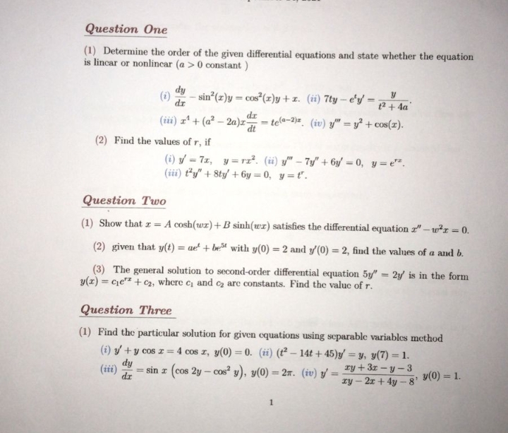 Question One
(1) Determine the order of the given differential equations and state whether the equation
is lincar or nonlincar (a >0 constant )
dy
(i)
dr
- sin*(z)y = cos (z)y + 1. (ii) 7ty – e'y' =
t2 + 4a
dr
(iii) zª + (a² – 2a)z-
- tela-2)=. (iv) y" = y² + cos(x).
dt
%3D
(2) Find the values of r, if
(i) / = 7x, y = rz². (i) y" – 7y" + 6y/ = 0, y = e".
(iii) ty" + 8ty/ + 6y = 0, y = t".
Question Two
(1) Show that z = A cosh(wx)+ B sinh(wr) satisfies the differential equation z"-w²r = 0.
(2) given that y(t) = ae' + bet with y(0) = 2 and y/(0) = 2, find the values of a and b.
%3D
(3) The general solution to second-order differential equation 5y" = 2y is in the form
y(x) = ce" + C2, where c and cz are constants. Find the value of r.
%3D
Question Three
(1) Find the particular solution for given cquations using separable variables method
(i) y/ + y cos z = 4 cos z, y(0) = 0. (ii) (t² – 14t + 45)g/ = y, y(7) = 1.
%3D
dy
(iii)
= sin z (cos 2y – cos² y), y(0) = 27. (iv) y':
zy + 3z – y - 3
%3D
y(0) = 1.
%3D
dr
%3D
ry – 2x + 4y - 8'
