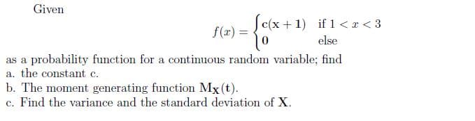 Given
Sc(x +1) if 1 < x < 3
f(x) =
else
as a probability function for a continuous random variable; find
a. the constant c.
b. The moment generating function Mx (t).
c. Find the variance and the standard deviation of X.
