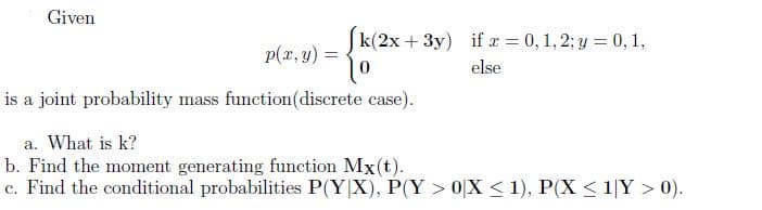 Given
k(2x + 3y) if a = 0, 1, 2; y = 0, 1,
%3D
p(x, y) =
else
is a joint probability mass function(discrete case).
a. What is k?
b. Find the moment generating function Mx(t).
c. Find the conditional probabilities P(Y|X), P(Y > 0[X < 1), P(X < 1|Y > 0).
