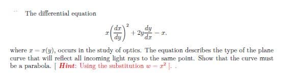 The differential equation
2
dr'
dy
+ 2 =r.
where r = r(y), occurs in the study of optics. The equation describes the type of the plane
curve that will reflect all incoming light rays to the same point. Show that the curve must
be a parabola. [ Hint: Using the substitution w = a ).

