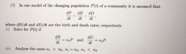 (3) In one model of the changing population P(t) of a community it is assumed that
dP dB dD
dt
dt
dt
where dB/dt and dD/dt are the birth and death rates; respectively.
(i) Solve for P(t) if
dB
dD
= KP and
dt
K2P.
(ii) Analyse the cases K1 > K2, K1 = K2, K1 < K2.
