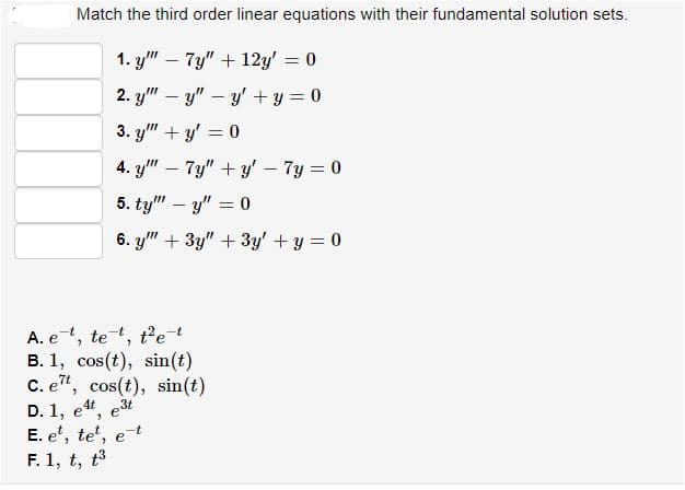 Match the third order linear equations with their fundamental solution sets.
1. y" – 7y" + 12y' = 0
2. y" – y" – y' + y = 0
3. y" + y' = 0
4. y" – 7y" + y'– 7y = 0
5. ty" – y" = 0
6. y" + 3y" + 3y' +y = 0
A. e, te, t'et
B. 1, cos(t), sin(t)
C. e", cos(t), sin(t)
D. 1, e4, e3t
E. e', te', et
t3
F. 1, t,
