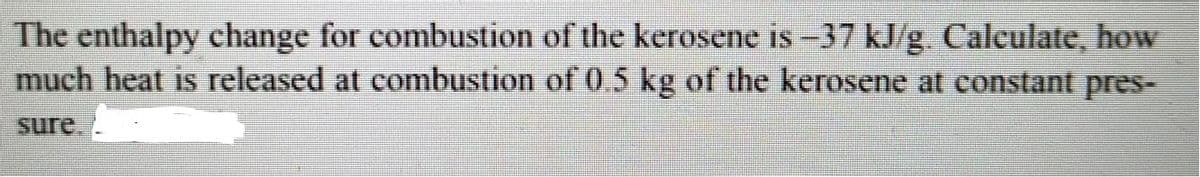 The enthalpy change for combustion of the kerosene is -37 kJ/g Calculate, how
much heat is released at combustion of 05 kg of the kerosene at constant pres-
sure.
