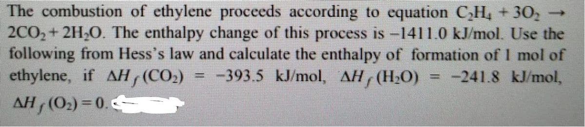 The combustion of ethylene procceds according to equation C,H, + 30,
2CO,+ 211,0. The enthalpy change of this process is -1411.0 kJ/mol. Use the
following from Hess's law and calculate the enthalpy of formation of I mol of
ethylene, if AH (CO2)
AH (O2) = 0.
= -393.5 kJ/mol, AH (H2O)
-241.8 kJ/mol,
