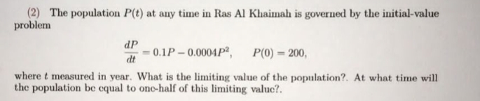 (2) The population P(t) at any time in Ras Al Khaimah is governed by the initial-value
problem
dP
0.1P-0.0004P²,
dt
P(0) = 200,
where t measured in year. What is the limiting value of the population?. At what time will
the population be equal to ono-half of this limiting valuc?.
