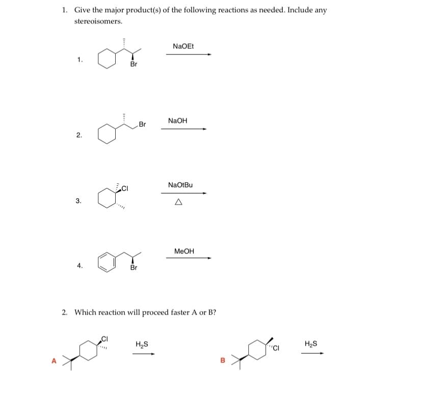 1. Give the major product(s) of the following reactions as needed. Include any
stereoisomers.
NaOEt
1.
Br
NaOH
Br
2.
NaOtBu
3.
A
MEOH
4.
Br
2. Which reaction will proceed faster A or B?
H,S
H2S
"CI
....
в

