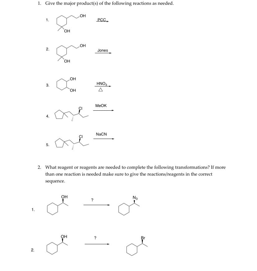 1. Give the major product(s) of the following reactions as needed.
но
PCC.
1.
HO,
HO
2.
Jones
OH
OH
3.
HNO3
HO.
MEOK
NaCN
5.
2. What reagent or reagents are needed to complete the following transformations? If more
than one reaction is needed make sure to give the reactions/reagents in the correct
sequence.
он
N3
?
1.
он
Br
2.
