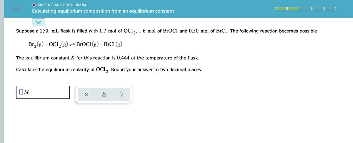 O KINETICS AND EQUILIBRIUM
Calculating equilibrium composition from an equilibrium constant
Suppose a 250. mL flask is filled with 1.7 mol of OCl,, 1.6 mol of BROC1 and 0.50 mol of BrCl. The following reaction becomes possible:
Br, (g) + OC1, (g)
- BROCI (g) + BrCl (g)
The equilibrium constant K for this reaction is 0.444 at the temperature of the flask.
Calculate the equilibrium molarity of OCl,. Round your answer to two decimal places.
OM
II
