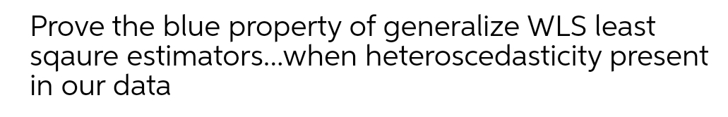 Prove the blue property of generalize WLS least
sqaure estimators..when heteroscedasticity present
in our data
