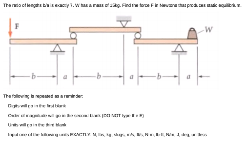 The ratio of lengths bla is exactly 7. W has a mass of 15kg. Find the force F in Newtons that produces static equilibrium.
F
The following is repeated as a reminder:
Digits will go in the first blank
Order of magnitude will go in the second blank (DO NOT type the E)
Units will go in the third blank
Input one of the following units EXACTLY: N, Ibs, kg, slugs, m/s, ft/s, N-m, Ib-ft, N/m, J, deg, unitless
