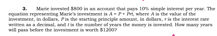 3.
Marie invested $800 in an account that pays 10% simple interest per year. The
equation representing Marie's investment is A = P + Prt, where A is the value of the
investment, in dollars, Pis the starting principle amount, in dollars, r is the interest rate
written as a decimal, and t is the number of years the money is invested. How many years
will pass before the investment is worth $1200?
