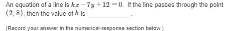 An equation of a line is ka – 7y +12 =0. If the line passes through the point
(2, 8), then the value of k is
(Record your answer in the numerical-response section below.)
