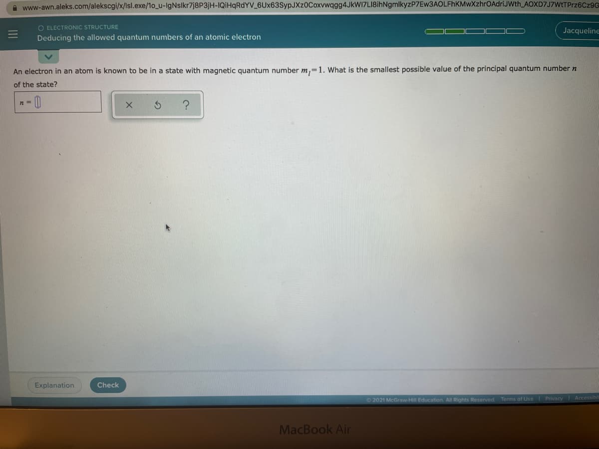 A www-awn.aleks.com/alekscgi/x/Isl.exe/1o_u-IgNslkr7j8P3jH-IQİHQRDYV_6Ux63SypJXz0Coxvwqgg4JkWI7LI8ihNgmlkyzP7Ew3AOLFhKMwXzhrOAdriJWth_AOXD7J7WtTPrz6Cz9G
O ELECTRONIC STRUCTURE
Deducing the allowed quantum numbers of an atomic electron
Jacqueline
An electron in an atom is known to be in a state with magnetic quantum number m,=1. What is the smallest possible value of the principal quantum number n
of the state?
n =
Explanation
Check
2021 McGraw-Hill Education. All Rights Reserved. Terms of Use
Privacy Accessibl
MacBook Air
III
