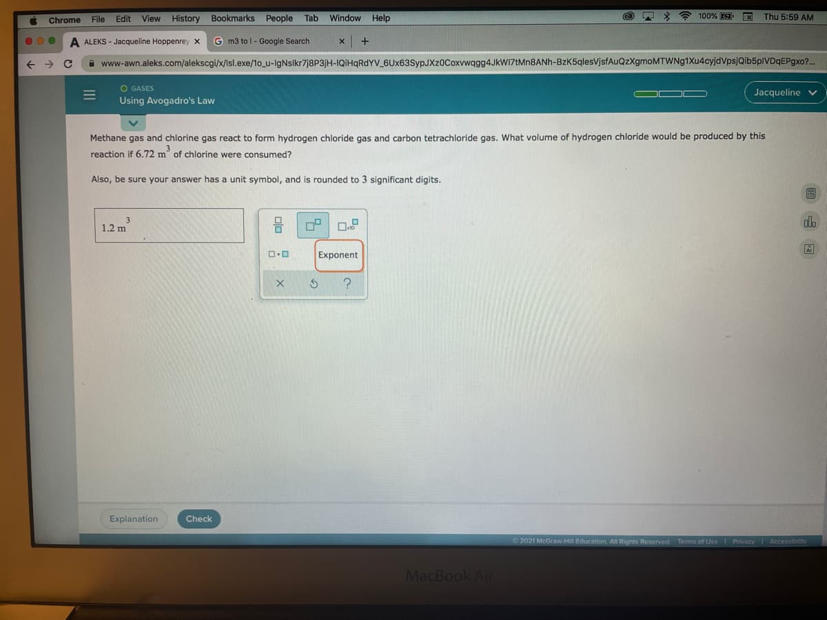 Chrome
File Edit
View History Bookmarks People Tab
Window Help
100%
国
Thu 5:59 AM
A ALEKS - Jacqueline Hoppenrey x
G m3 to l - Google Search
->
A www-awn.aleks.com/alekscgi/x/lsl.exe/1o_u-lgNslkr7j8P3jH-IQIHQRDYV_6Ux63SypJXz0Coxvwqgg4JkWI7tMn8ANh-BzK5qlesVjsfAuQzXgmoMTWNg1Xu4cyjdVpsjQib5plVDqEPgxo?..
O GASES
Jacqueline v
Using Avogadro's Law
Methane gas and chlorine gas react to form hydrogen chloride gas and carbon tetrachloride gas. What volume of hydrogen chloride would be produced by this
reaction if 6.72 m of chlorine were consumed?
Also, be sure your answer has a unit symbol, and is rounded to 3 significant digits.
3
1.2 m
ola
Exponent
Explanation
Check
O 2021 McGraw-Hill Education. All Rights Reserved. Terms of Use Privacy Accessibility
MacBook Air
