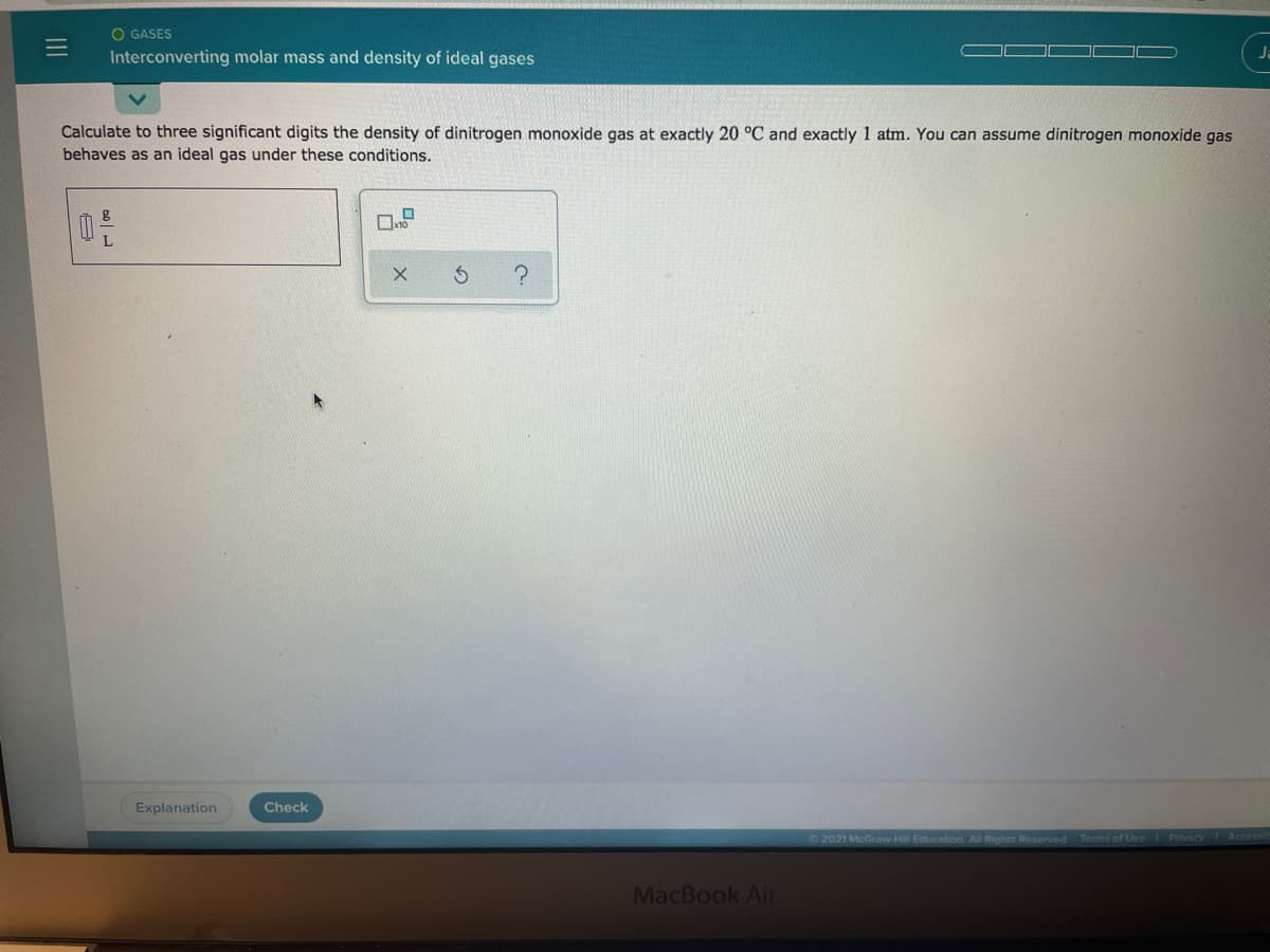 O GASES
Interconverting molar mass and density of ideal gases
Ja
Calculate to three significant digits the density of dinitrogen monoxide gas at exactly 20 °C and exactly 1 atm. You can assume dinitrogen monoxide gas
behaves as an ideal gas under these conditions.
Explanation
Check
2021 McGraw-Hill Education All Rights Reserved Terms of Use Privacy Accessit
MacBook Air
II
